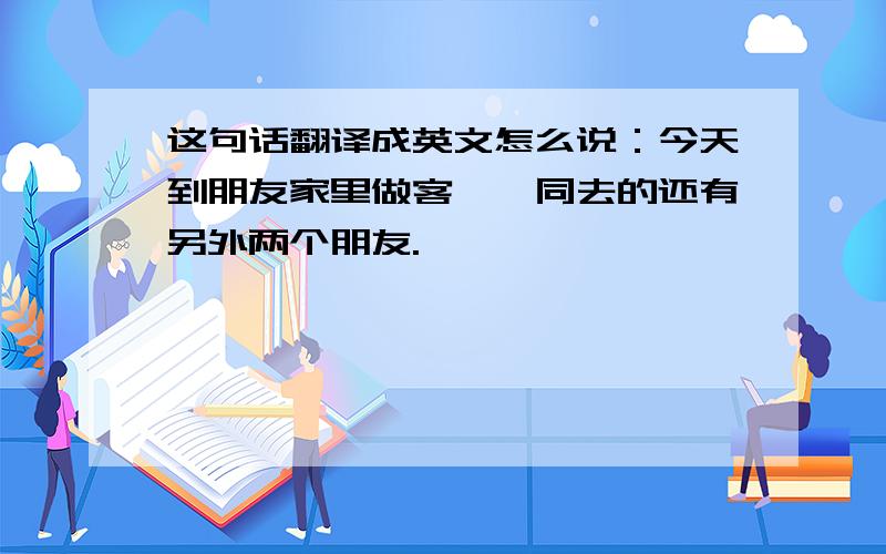 这句话翻译成英文怎么说：今天到朋友家里做客,一同去的还有另外两个朋友.