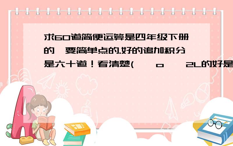 求60道简便运算是四年级下册的,要简单点的.好的追加积分是六十道！看清楚( ⊙ o ⊙ 2L的好是好，但是是要四年级下册的题！