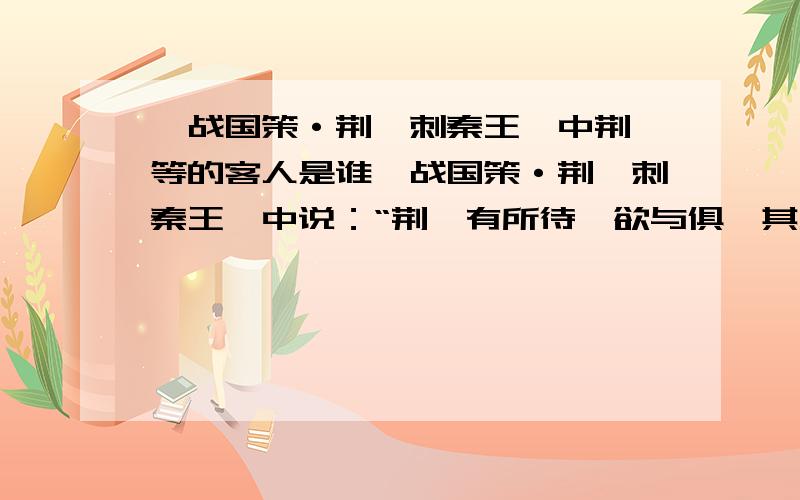 《战国策·荆轲刺秦王》中荆轲等的客人是谁《战国策·荆轲刺秦王》中说：“荆轲有所待,欲与俱,其人居远未来,而为留待..”和“仆所以留者,带吾客与俱”中所说的“客”是谁?什么背景?什