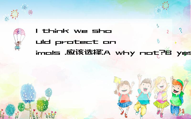 I think we should protect animals .应该选择:A why not?B yes,very good C I agree with you