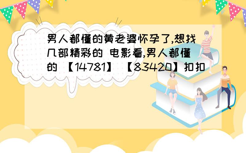 男人都懂的黄老婆怀孕了,想找几部精彩的 电影看,男人都懂的 【14781】 【83420】扣扣