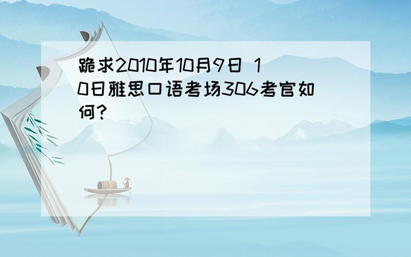 跪求2010年10月9日 10日雅思口语考场306考官如何?