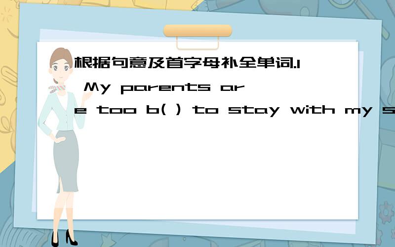 根据句意及首字母补全单词.1 My parents are too b( ) to stay with my sister and me.2 The teacher gives the class slowly and clearly .So we all can u( )him.3 His father doesn't a( )him to play in the street.