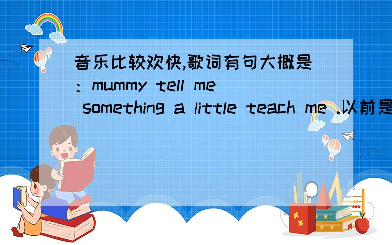 音乐比较欢快,歌词有句大概是：mummy tell me something a little teach me .以前是当手机来电铃声的,刷机手机里的东西都木有咯!有晓得的朋友帮个忙哈