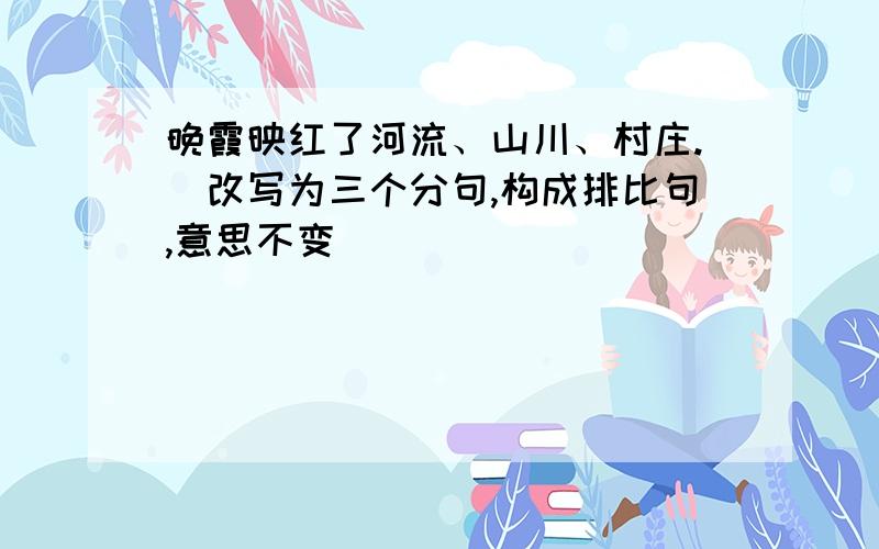 晚霞映红了河流、山川、村庄.(改写为三个分句,构成排比句,意思不变)