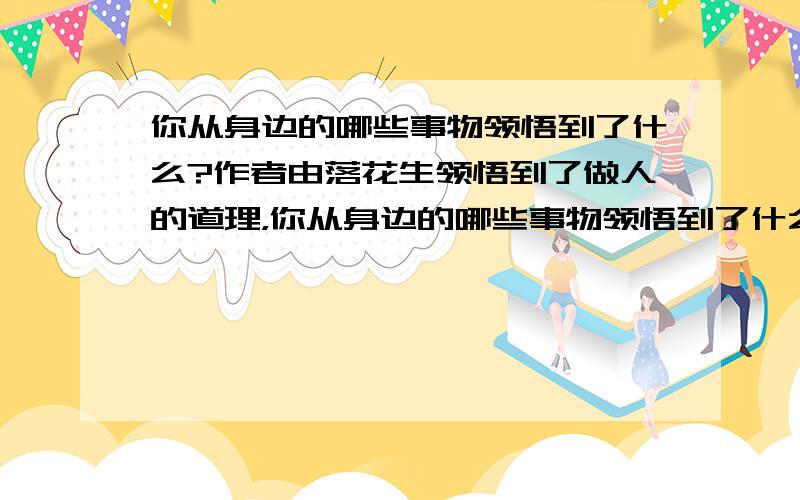 你从身边的哪些事物领悟到了什么?作者由落花生领悟到了做人的道理，你从身边的哪些事物领悟到了什么?试着选择一种事物写一写。