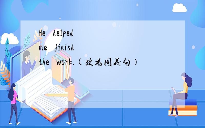He   helped   me   finish   the   work.(改为同义句）