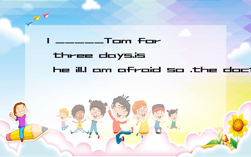 I _____Tom for three days.is he ill.I am afraid so .the doctor said he needed_____.说理由I _____Tom for three days.is he ill.I am afraid so .the doctor said he needed_____.说理由A haven't seen .an operationBhaven't .to be oprated