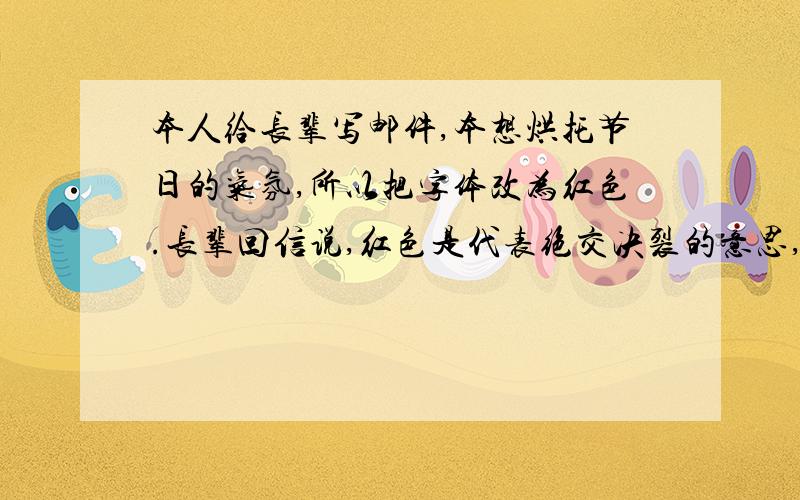 本人给长辈写邮件,本想烘托节日的气氛,所以把字体改为红色.长辈回信说,红色是代表绝交决裂的意思,让我切记.所以想再问下,还有什么写信的禁忌与知识