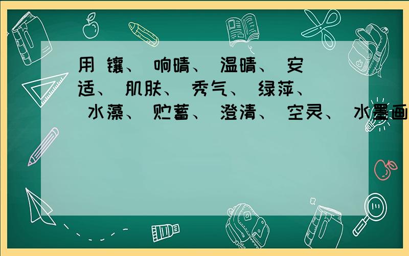 用 镶、 响晴、 温晴、 安适、 肌肤、 秀气、 绿萍、 水藻、 贮蓄、 澄清、 空灵、 水墨画、 蓝汪汪 造句要各造一句话，不要合起来的，能造几句造几句，我急用！