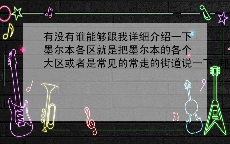 有没有谁能够跟我详细介绍一下墨尔本各区就是把墨尔本的各个大区或者是常见的常走的街道说一下 那条街主要是卖什么的啊在哪个方位啊什么的（像我听说过很多次boxhill,但具体是个什么