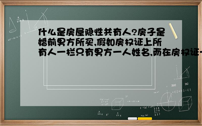 什么是房屋隐性共有人?房子是婚前男方所买,假如房权证上所有人一栏只有男方一人姓名,而在房权证一栏备注有隐性共有人写明是女方,请问,房子属于夫妻双方共有财产么?谢谢!