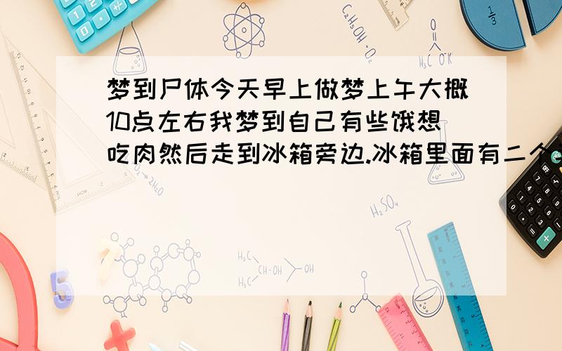 梦到尸体今天早上做梦上午大概10点左右我梦到自己有些饿想吃肉然后走到冰箱旁边.冰箱里面有二个半截尸体.之后就取出来一个尸体化冻----尸体还是生的我吃了一口梦里的感觉很难吃就吐