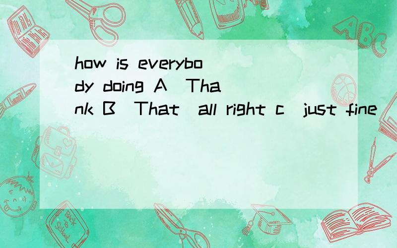 how is everybody doing A`Thank B`That`all right c`just fine