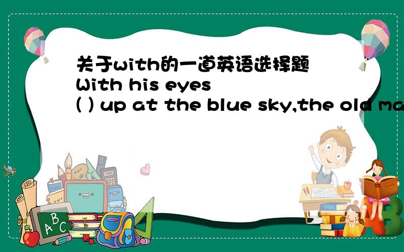 关于with的一道英语选择题With his eyes ( ) up at the blue sky,the old man wandered across the field.A.lookedB.lookingC.lookD.to look解析上说eyes与look之间为主动关系,什么是主动关系?主动关系就要用V-ing么?