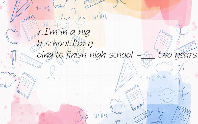 1.I'm in a high school.I'm going to finish high school -___ two years.A.before B.at C.in D.for2.A good plan can make your work ___ A.easier B.finishing C.easily D.to finish3.There ___ an English speech contest tomorrow.A.be B.was C.is going to have D