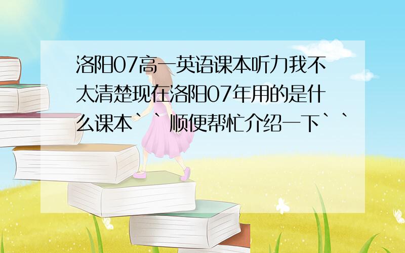 洛阳07高一英语课本听力我不太清楚现在洛阳07年用的是什么课本``顺便帮忙介绍一下``