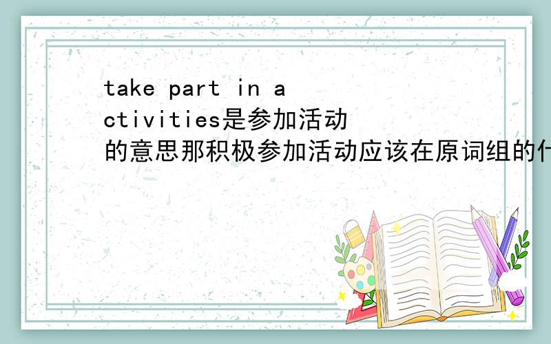 take part in activities是参加活动的意思那积极参加活动应该在原词组的什么地方加上什么单词?求大神指教!