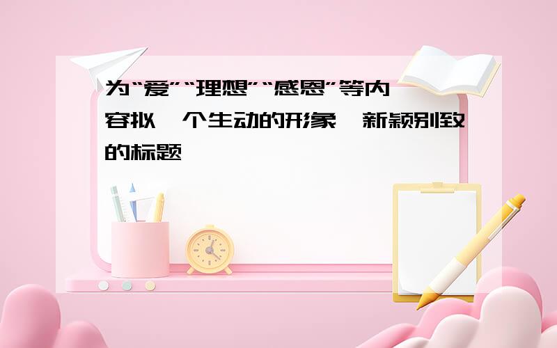 为“爱”“理想”“感恩”等内容拟一个生动的形象,新颖别致的标题