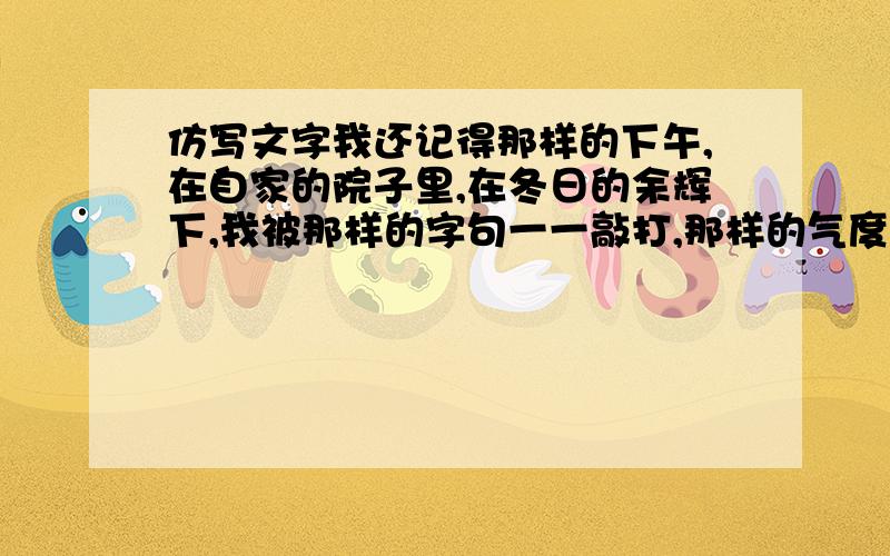 仿写文字我还记得那样的下午,在自家的院子里,在冬日的余辉下,我被那样的字句一一敲打,那样的气度,那样的冷,我看到了困囿许久的汉语夺路而出的可能性.真正的散文就是诗歌本身,以见证