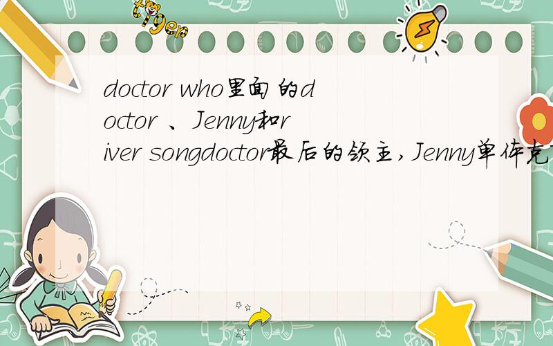 doctor who里面的doctor 、Jenny和river songdoctor最后的领主,Jenny单体克隆产物,river song是Tardis之女（?却有时间领主的基因）这么看来doctor可能不算是最后的时间领主了是这么回事?