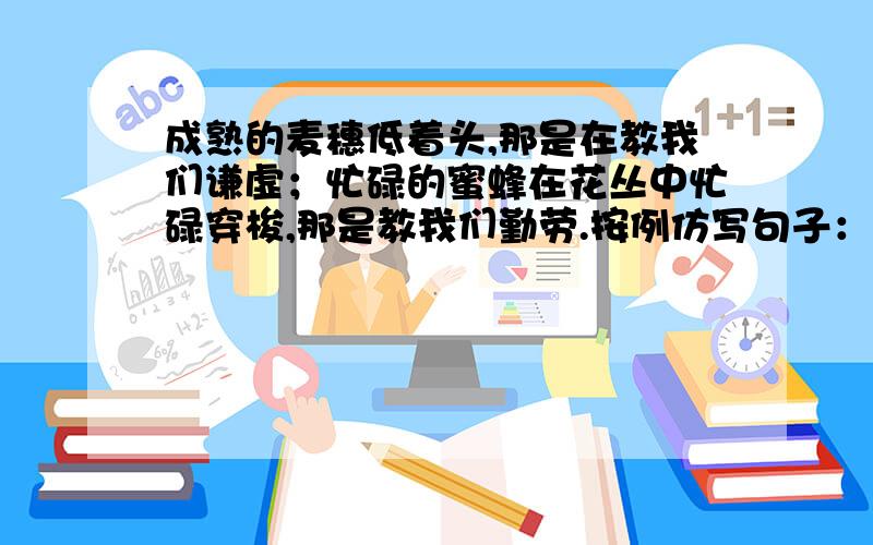 成熟的麦穗低着头,那是在教我们谦虚；忙碌的蜜蜂在花丛中忙碌穿梭,那是教我们勤劳.按例仿写句子：娇媚的昙花选择在夜间开放————————————；温柔的水珠能滴穿岩石,———