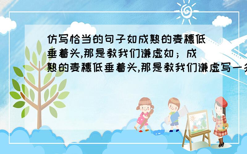 仿写恰当的句子如成熟的麦穗低垂着头,那是教我们谦虚如；成熟的麦穗低垂着头,那是教我们谦虚写一条就够了,写的好我加20分