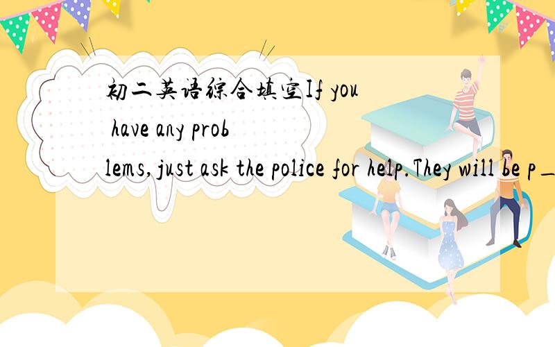 初二英语综合填空If you have any problems,just ask the police for help.They will be p________ to help you.填上一个单词.还有一个：The traffic moves on the l_______ side of the road in England.把填出来的单词中英文都写出