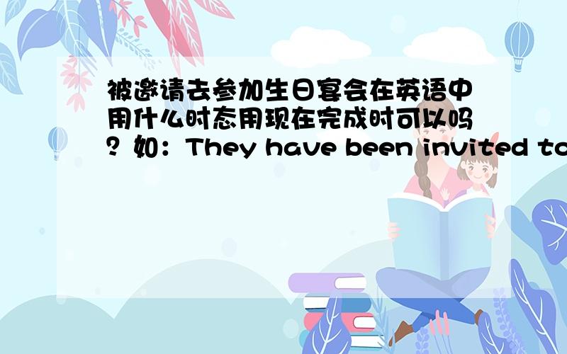 被邀请去参加生日宴会在英语中用什么时态用现在完成时可以吗？如：They have been invited to her birthday party.