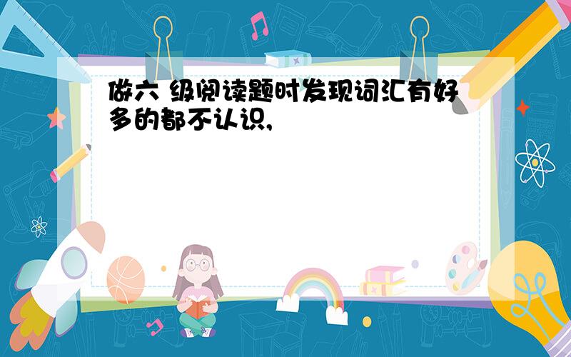 做六 级阅读题时发现词汇有好多的都不认识,