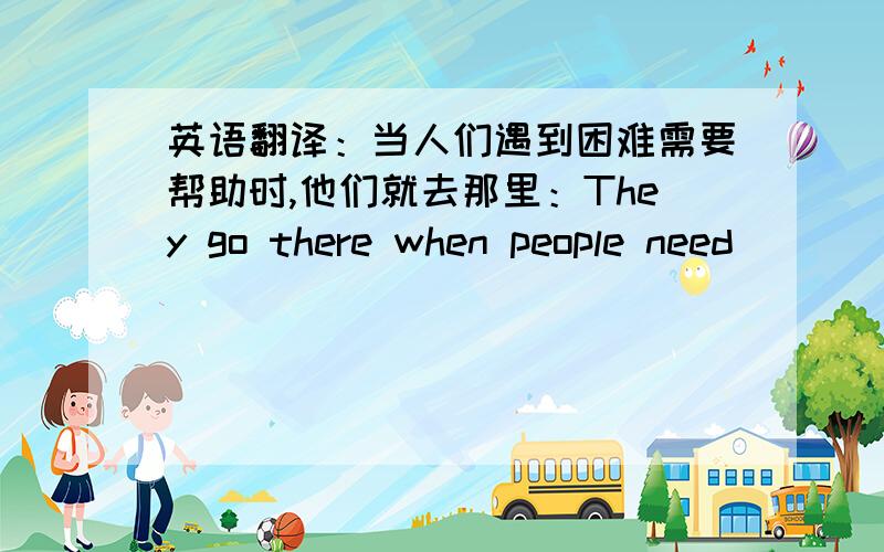 英语翻译：当人们遇到困难需要帮助时,他们就去那里：They go there when people need ___ ___ ___ ___.