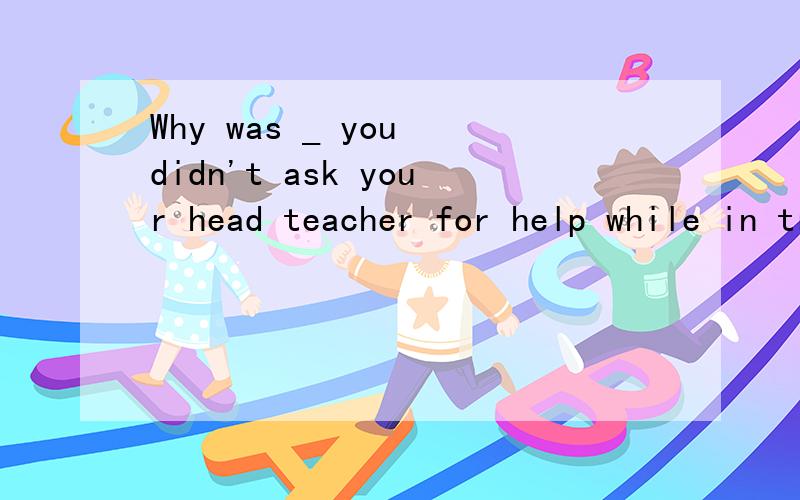 Why was _ you didn't ask your head teacher for help while in trouble? A.it Bit that C.there D.that