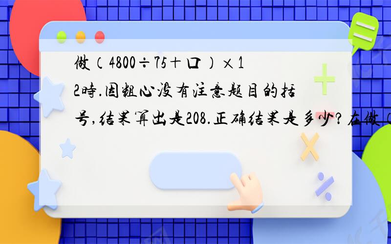 做（4800÷75＋口）×12时．因粗心没有注意题目的括号,结果算出是208．正确结果是多少?在做（4800÷75＋口）×12时．因粗心没有注意题目的括号,结果算出结果是208．正确结果是多少?