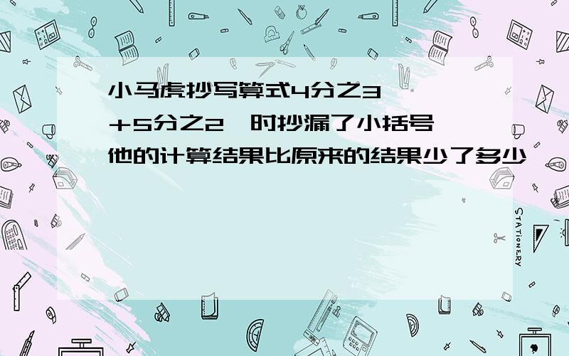 小马虎抄写算式4分之3×﹙□＋5分之2﹚时抄漏了小括号,他的计算结果比原来的结果少了多少