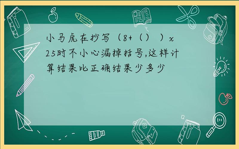 小马虎在抄写（8+（） ）x25时不小心漏掉括号,这样计算结果比正确结果少多少