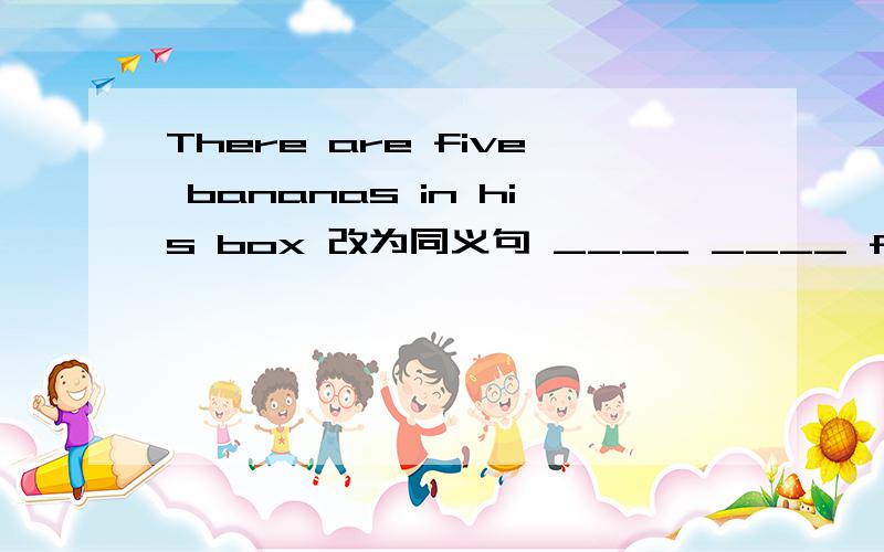 There are five bananas in his box 改为同义句 ____ ____ five bananas in the box .