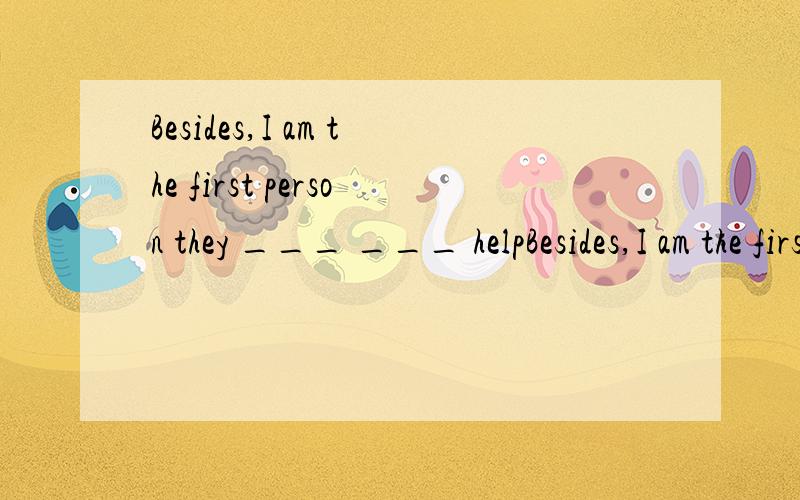 Besides,I am the first person they ___ ___ helpBesides,I am the first person they ___  ___  help when they have a problem.