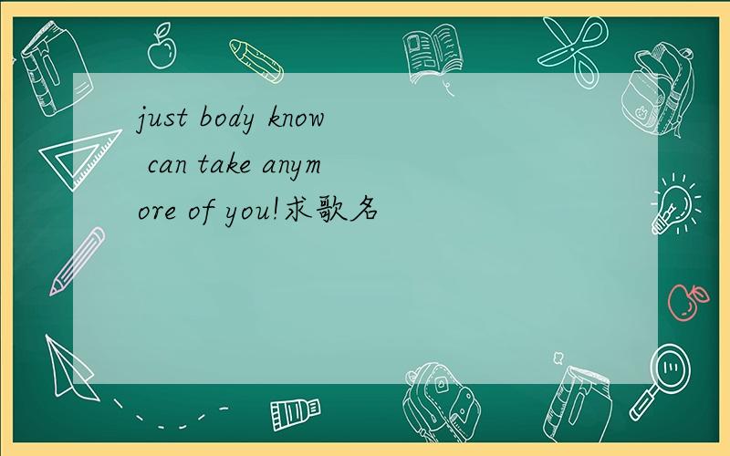 just body know can take anymore of you!求歌名