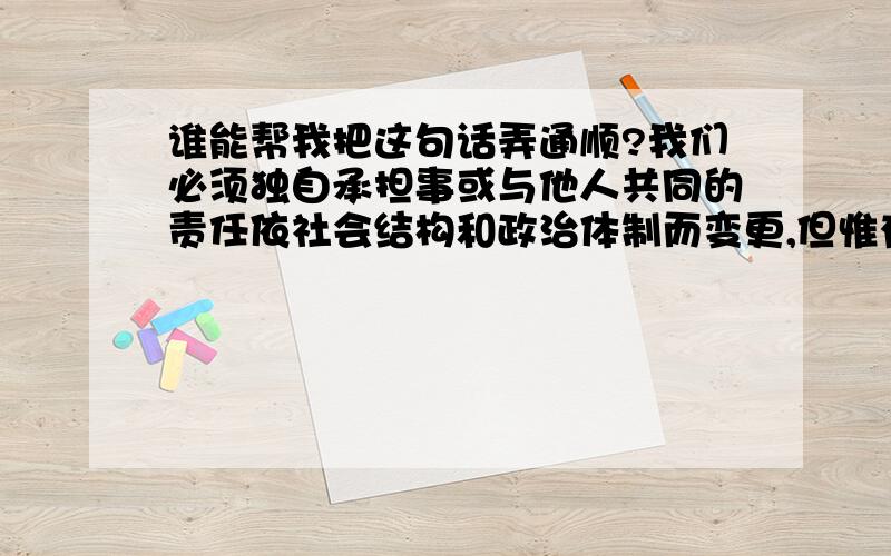 谁能帮我把这句话弄通顺?我们必须独自承担事或与他人共同的责任依社会结构和政治体制而变更,但惟有一点不会改变：越是成熟,责任越重.