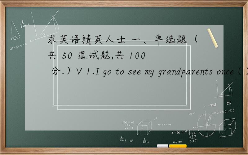 求英语精英人士 一、单选题（共 50 道试题,共 100 分.）V 1.I go to see my grandparents once ( )week with my parents.A.theB./C.a满分：2 分2.He thought it nice to ____the situation.A.take advantage ofB.set asideC.catch up withD.loo