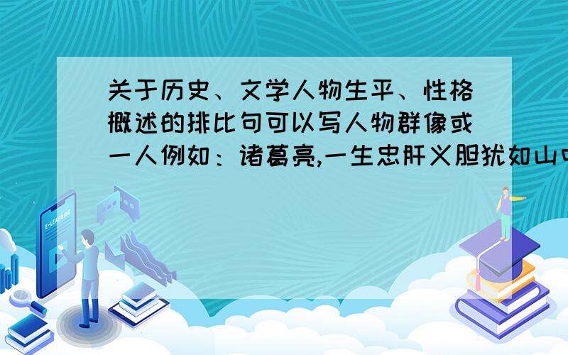 关于历史、文学人物生平、性格概述的排比句可以写人物群像或一人例如：诸葛亮,一生忠肝义胆犹如山中青松,一生神机妙算犹如天仙下凡,一生出生入死犹如斗士强将,一生走南闯北犹如行者