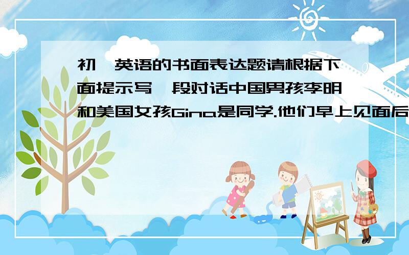 初一英语的书面表达题请根据下面提示写一段对话中国男孩李明和美国女孩Gina是同学.他们早上见面后,互相问好.李明因为不知道尺子用英语怎么说,就向Gina询问,并请Gina拼写了该单词.