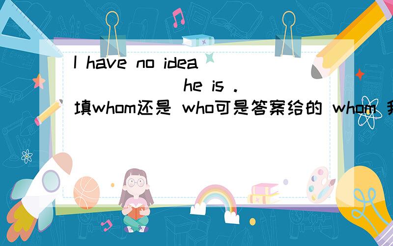 I have no idea _____ he is .填whom还是 who可是答案给的 whom 我也是不懂，希望给出解释