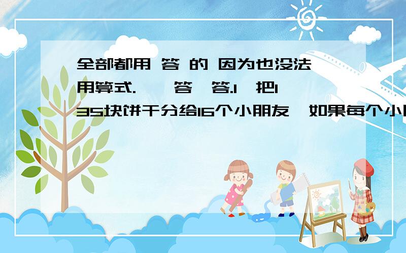 全部都用 答 的 因为也没法用算式.一、答一答.1、把135块饼干分给16个小朋友,如果每个小朋友至少分得一块饼干,那么不管怎么分,一定会有两个小朋友分得的饼干数相同,这是为什么?（只答