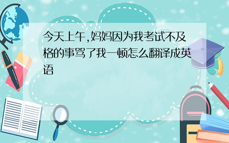 今天上午,妈妈因为我考试不及格的事骂了我一顿怎么翻译成英语