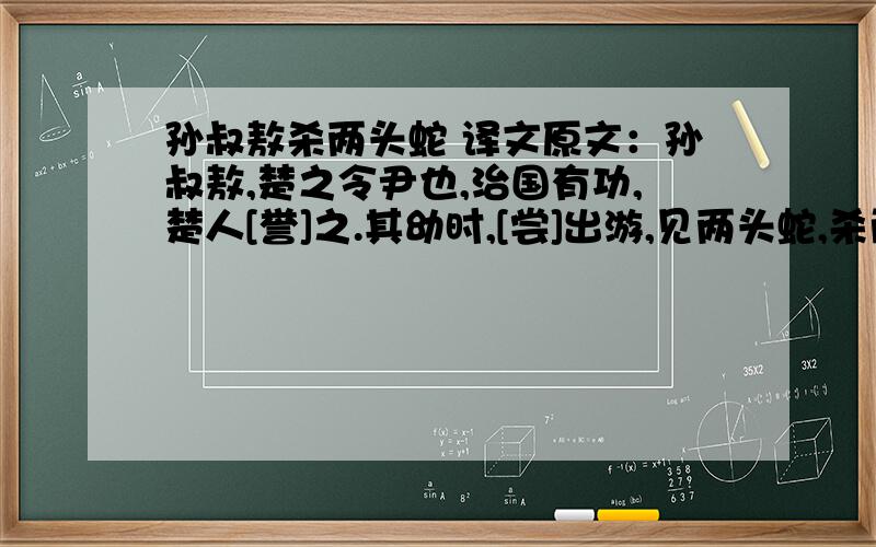 孙叔敖杀两头蛇 译文原文：孙叔敖,楚之令尹也,治国有功,楚人[誉]之.其幼时,[尝]出游,见两头蛇,杀而埋之.归而泣,其母问其[故],叔敖对曰：“吾闻之：见两头之蛇者死.[向]者吾见之,恐[去]母