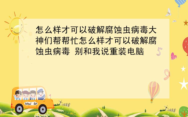 怎么样才可以破解腐蚀虫病毒大神们帮帮忙怎么样才可以破解腐蚀虫病毒 别和我说重装电脑