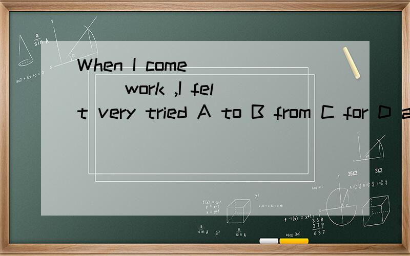 When I come ____ work ,I felt very tried A to B from C for D at