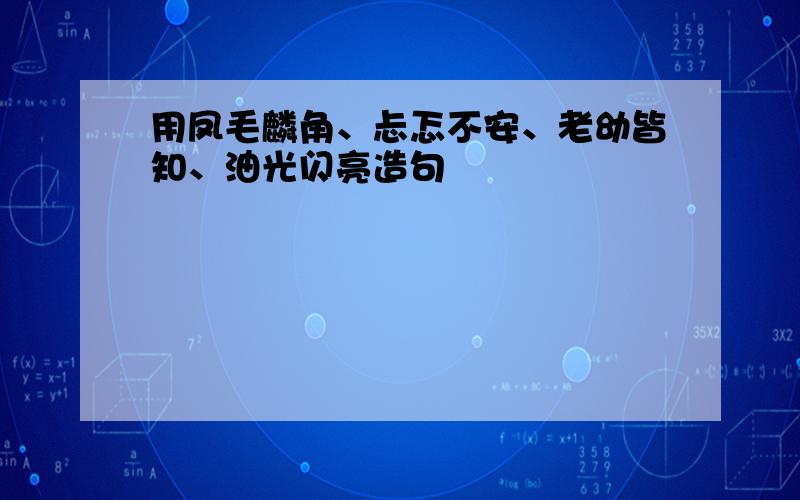 用凤毛麟角、忐忑不安、老幼皆知、油光闪亮造句