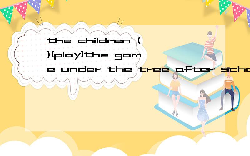 the children ()[play]the game under the tree after school.what () you ()[do] now?i()[look]for my book.we usually ()[go]to climb the hill at the weekend.mrs.smart ()[do ] some shopping tomorrow.we()[have] a big family dinner at spring festival.用所